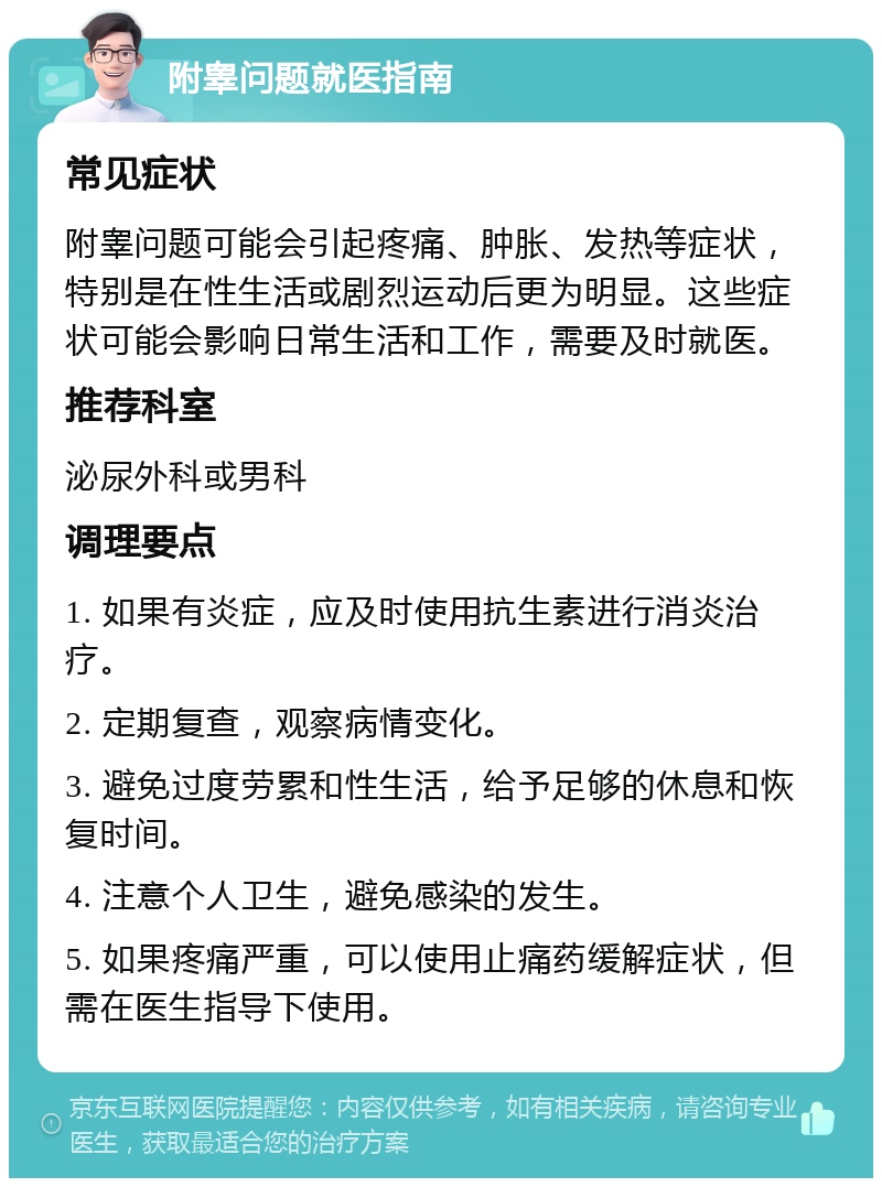 附睾问题就医指南 常见症状 附睾问题可能会引起疼痛、肿胀、发热等症状，特别是在性生活或剧烈运动后更为明显。这些症状可能会影响日常生活和工作，需要及时就医。 推荐科室 泌尿外科或男科 调理要点 1. 如果有炎症，应及时使用抗生素进行消炎治疗。 2. 定期复查，观察病情变化。 3. 避免过度劳累和性生活，给予足够的休息和恢复时间。 4. 注意个人卫生，避免感染的发生。 5. 如果疼痛严重，可以使用止痛药缓解症状，但需在医生指导下使用。