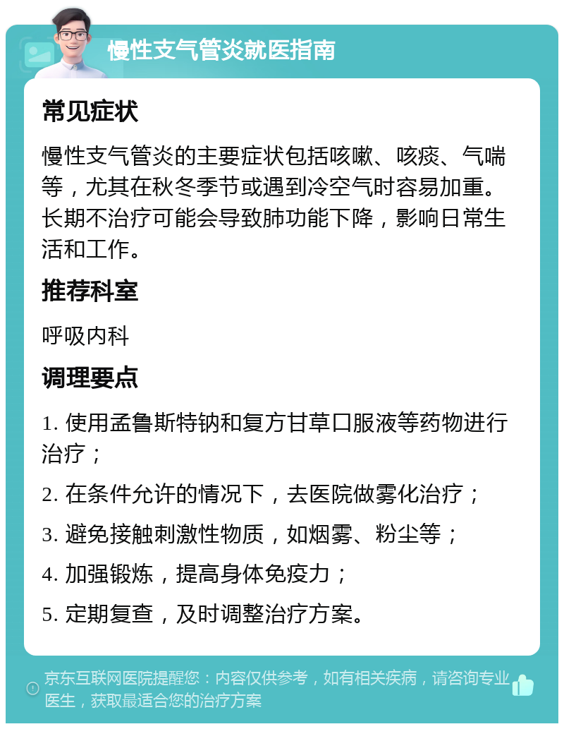 慢性支气管炎就医指南 常见症状 慢性支气管炎的主要症状包括咳嗽、咳痰、气喘等，尤其在秋冬季节或遇到冷空气时容易加重。长期不治疗可能会导致肺功能下降，影响日常生活和工作。 推荐科室 呼吸内科 调理要点 1. 使用孟鲁斯特钠和复方甘草口服液等药物进行治疗； 2. 在条件允许的情况下，去医院做雾化治疗； 3. 避免接触刺激性物质，如烟雾、粉尘等； 4. 加强锻炼，提高身体免疫力； 5. 定期复查，及时调整治疗方案。