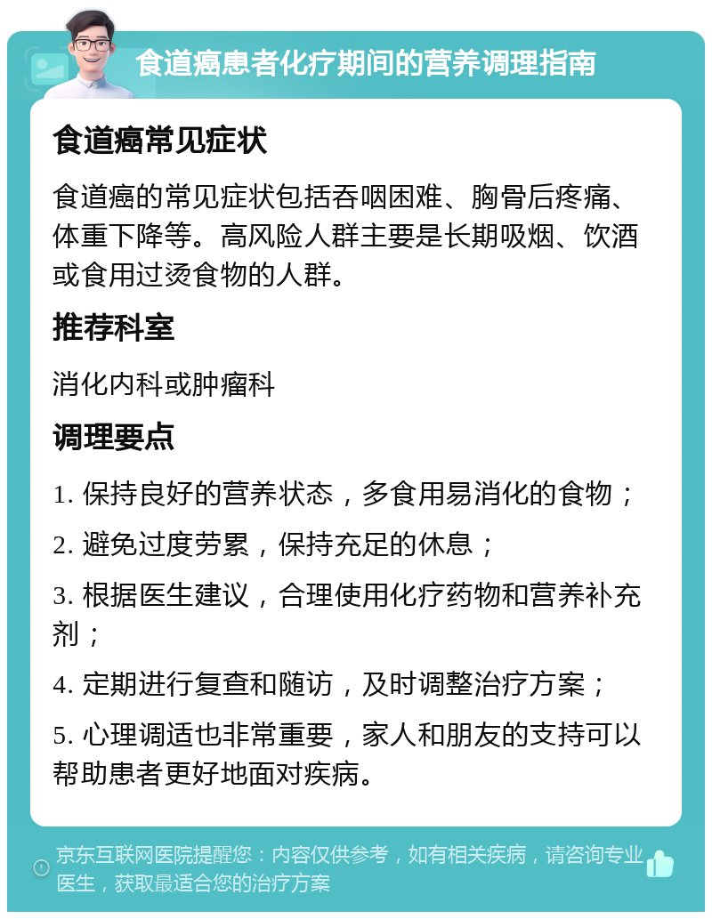 食道癌患者化疗期间的营养调理指南 食道癌常见症状 食道癌的常见症状包括吞咽困难、胸骨后疼痛、体重下降等。高风险人群主要是长期吸烟、饮酒或食用过烫食物的人群。 推荐科室 消化内科或肿瘤科 调理要点 1. 保持良好的营养状态，多食用易消化的食物； 2. 避免过度劳累，保持充足的休息； 3. 根据医生建议，合理使用化疗药物和营养补充剂； 4. 定期进行复查和随访，及时调整治疗方案； 5. 心理调适也非常重要，家人和朋友的支持可以帮助患者更好地面对疾病。