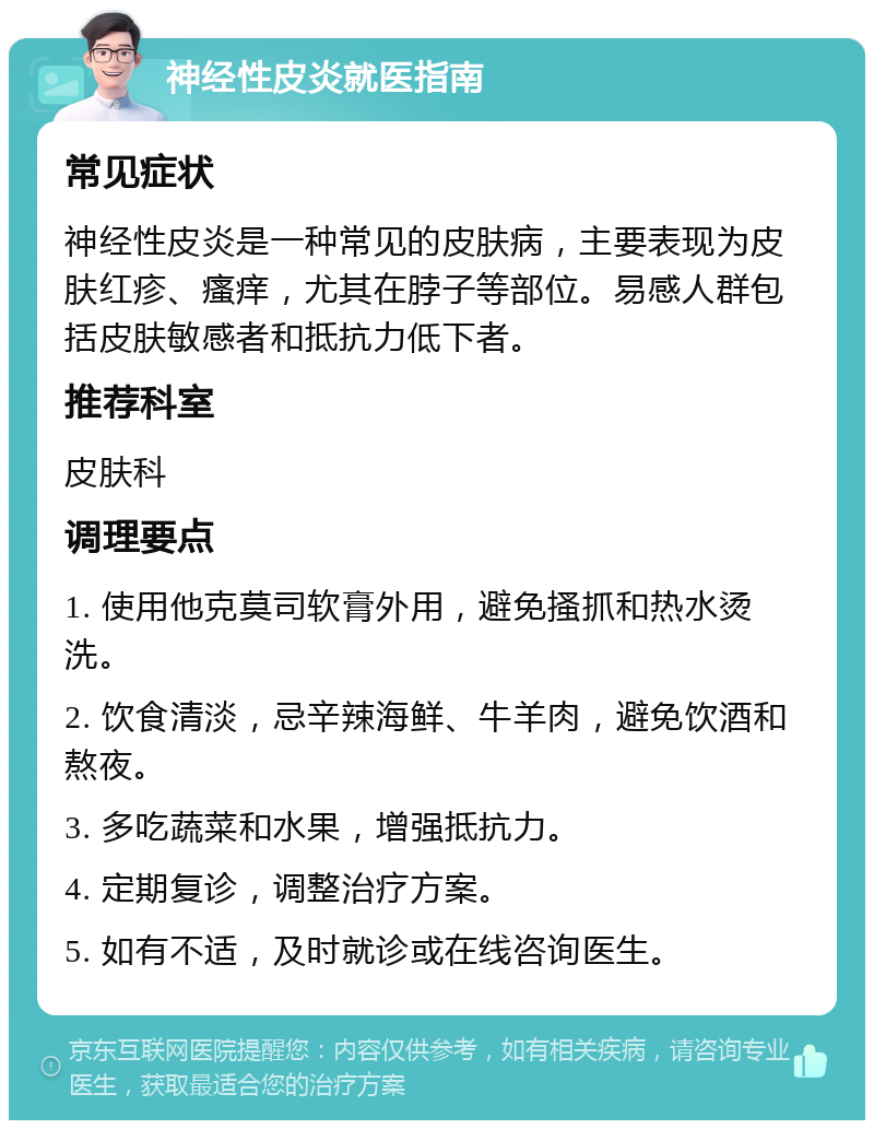 神经性皮炎就医指南 常见症状 神经性皮炎是一种常见的皮肤病，主要表现为皮肤红疹、瘙痒，尤其在脖子等部位。易感人群包括皮肤敏感者和抵抗力低下者。 推荐科室 皮肤科 调理要点 1. 使用他克莫司软膏外用，避免搔抓和热水烫洗。 2. 饮食清淡，忌辛辣海鲜、牛羊肉，避免饮酒和熬夜。 3. 多吃蔬菜和水果，增强抵抗力。 4. 定期复诊，调整治疗方案。 5. 如有不适，及时就诊或在线咨询医生。