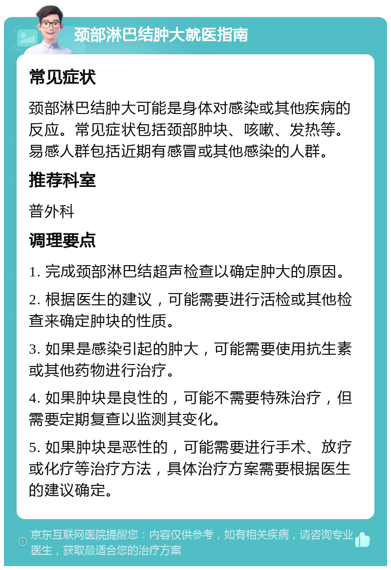 颈部淋巴结肿大就医指南 常见症状 颈部淋巴结肿大可能是身体对感染或其他疾病的反应。常见症状包括颈部肿块、咳嗽、发热等。易感人群包括近期有感冒或其他感染的人群。 推荐科室 普外科 调理要点 1. 完成颈部淋巴结超声检查以确定肿大的原因。 2. 根据医生的建议，可能需要进行活检或其他检查来确定肿块的性质。 3. 如果是感染引起的肿大，可能需要使用抗生素或其他药物进行治疗。 4. 如果肿块是良性的，可能不需要特殊治疗，但需要定期复查以监测其变化。 5. 如果肿块是恶性的，可能需要进行手术、放疗或化疗等治疗方法，具体治疗方案需要根据医生的建议确定。