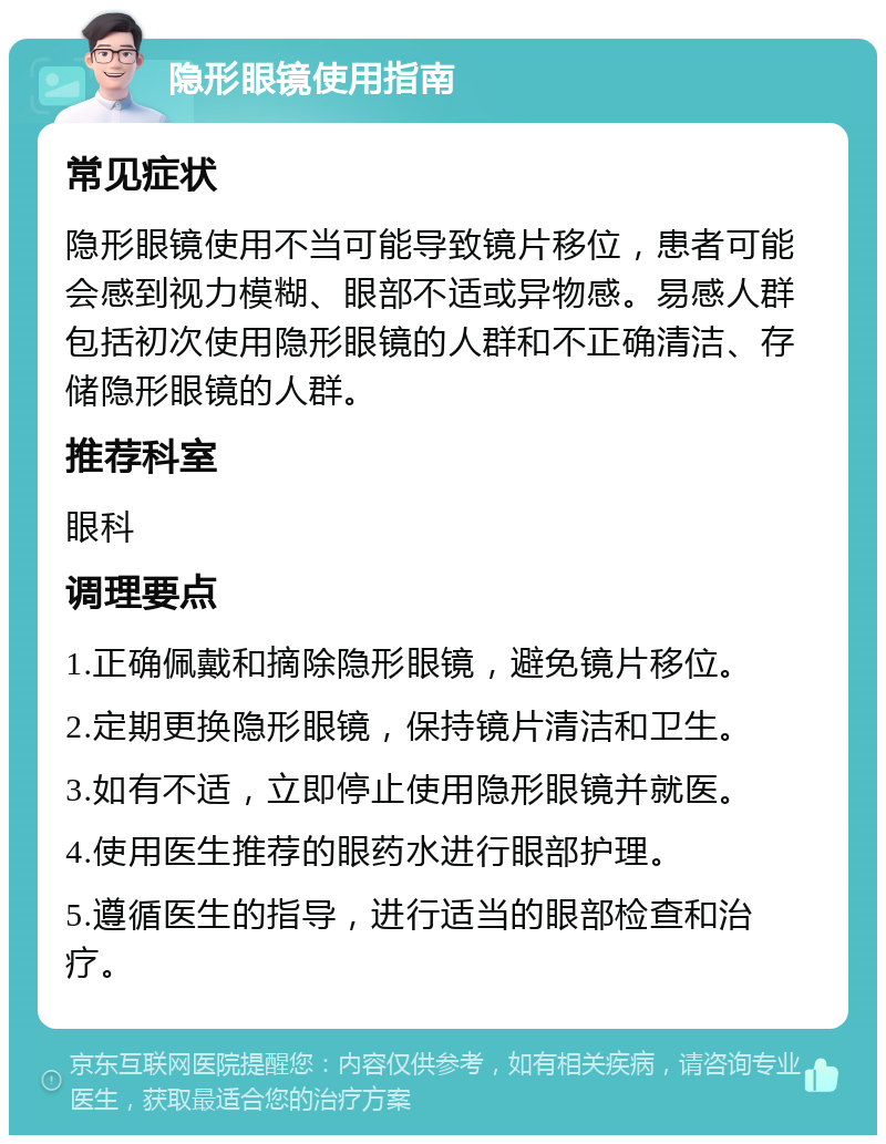 隐形眼镜使用指南 常见症状 隐形眼镜使用不当可能导致镜片移位，患者可能会感到视力模糊、眼部不适或异物感。易感人群包括初次使用隐形眼镜的人群和不正确清洁、存储隐形眼镜的人群。 推荐科室 眼科 调理要点 1.正确佩戴和摘除隐形眼镜，避免镜片移位。 2.定期更换隐形眼镜，保持镜片清洁和卫生。 3.如有不适，立即停止使用隐形眼镜并就医。 4.使用医生推荐的眼药水进行眼部护理。 5.遵循医生的指导，进行适当的眼部检查和治疗。