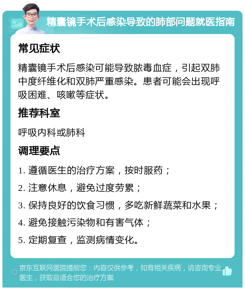 精囊镜手术后感染导致的肺部问题就医指南 常见症状 精囊镜手术后感染可能导致脓毒血症，引起双肺中度纤维化和双肺严重感染。患者可能会出现呼吸困难、咳嗽等症状。 推荐科室 呼吸内科或肺科 调理要点 1. 遵循医生的治疗方案，按时服药； 2. 注意休息，避免过度劳累； 3. 保持良好的饮食习惯，多吃新鲜蔬菜和水果； 4. 避免接触污染物和有害气体； 5. 定期复查，监测病情变化。