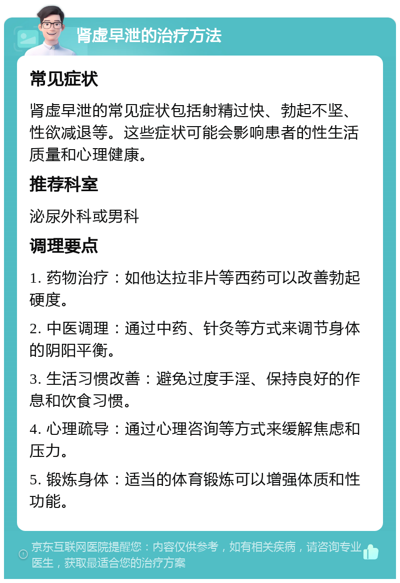 肾虚早泄的治疗方法 常见症状 肾虚早泄的常见症状包括射精过快、勃起不坚、性欲减退等。这些症状可能会影响患者的性生活质量和心理健康。 推荐科室 泌尿外科或男科 调理要点 1. 药物治疗：如他达拉非片等西药可以改善勃起硬度。 2. 中医调理：通过中药、针灸等方式来调节身体的阴阳平衡。 3. 生活习惯改善：避免过度手淫、保持良好的作息和饮食习惯。 4. 心理疏导：通过心理咨询等方式来缓解焦虑和压力。 5. 锻炼身体：适当的体育锻炼可以增强体质和性功能。