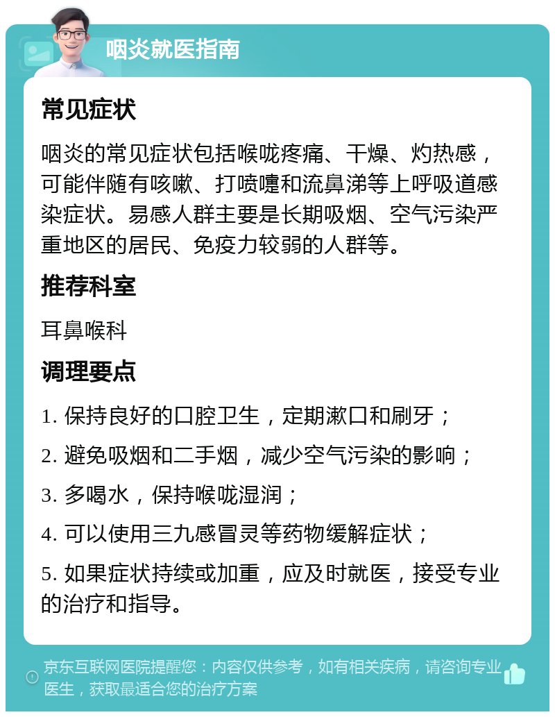 咽炎就医指南 常见症状 咽炎的常见症状包括喉咙疼痛、干燥、灼热感，可能伴随有咳嗽、打喷嚏和流鼻涕等上呼吸道感染症状。易感人群主要是长期吸烟、空气污染严重地区的居民、免疫力较弱的人群等。 推荐科室 耳鼻喉科 调理要点 1. 保持良好的口腔卫生，定期漱口和刷牙； 2. 避免吸烟和二手烟，减少空气污染的影响； 3. 多喝水，保持喉咙湿润； 4. 可以使用三九感冒灵等药物缓解症状； 5. 如果症状持续或加重，应及时就医，接受专业的治疗和指导。