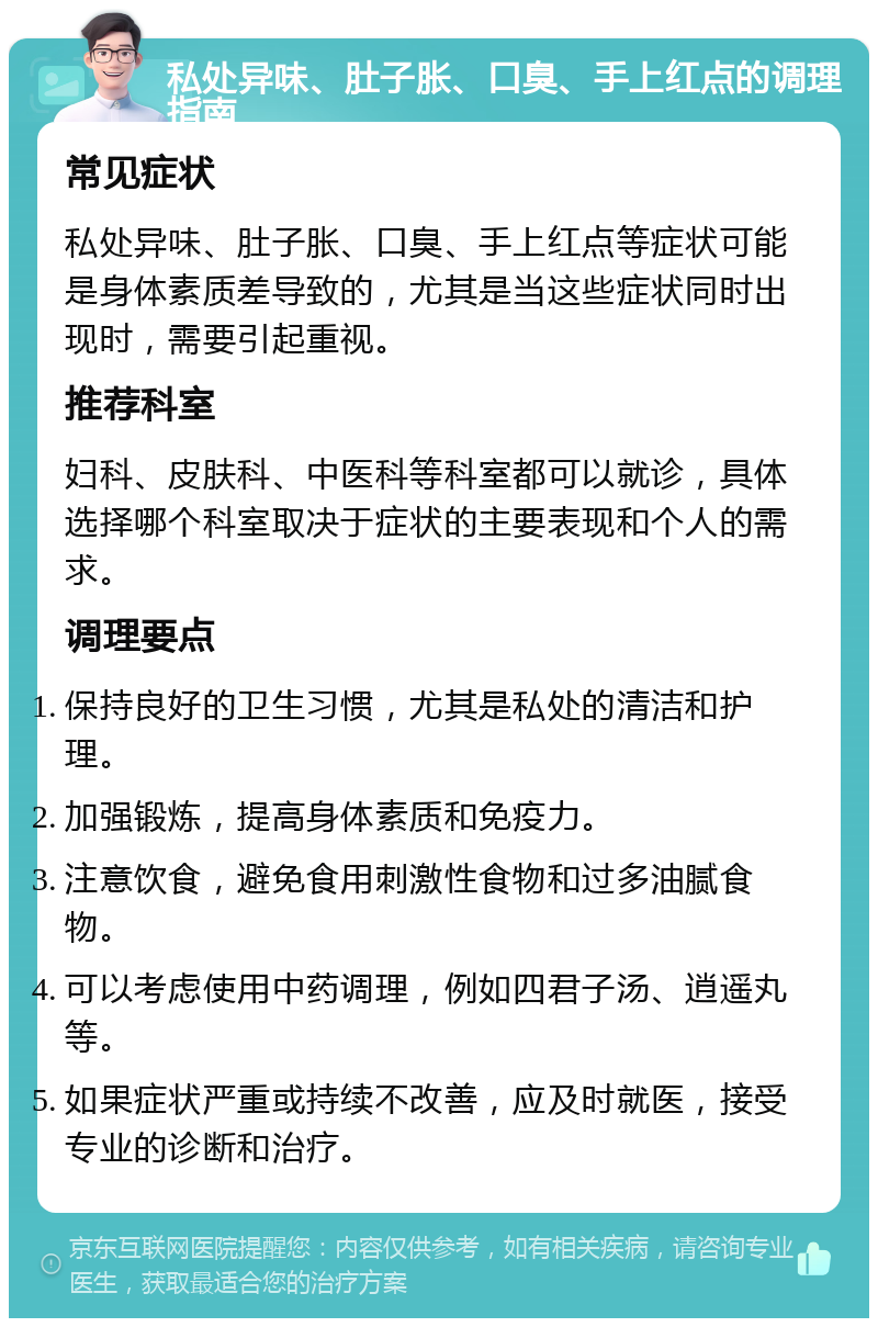 私处异味、肚子胀、口臭、手上红点的调理指南 常见症状 私处异味、肚子胀、口臭、手上红点等症状可能是身体素质差导致的，尤其是当这些症状同时出现时，需要引起重视。 推荐科室 妇科、皮肤科、中医科等科室都可以就诊，具体选择哪个科室取决于症状的主要表现和个人的需求。 调理要点 保持良好的卫生习惯，尤其是私处的清洁和护理。 加强锻炼，提高身体素质和免疫力。 注意饮食，避免食用刺激性食物和过多油腻食物。 可以考虑使用中药调理，例如四君子汤、逍遥丸等。 如果症状严重或持续不改善，应及时就医，接受专业的诊断和治疗。