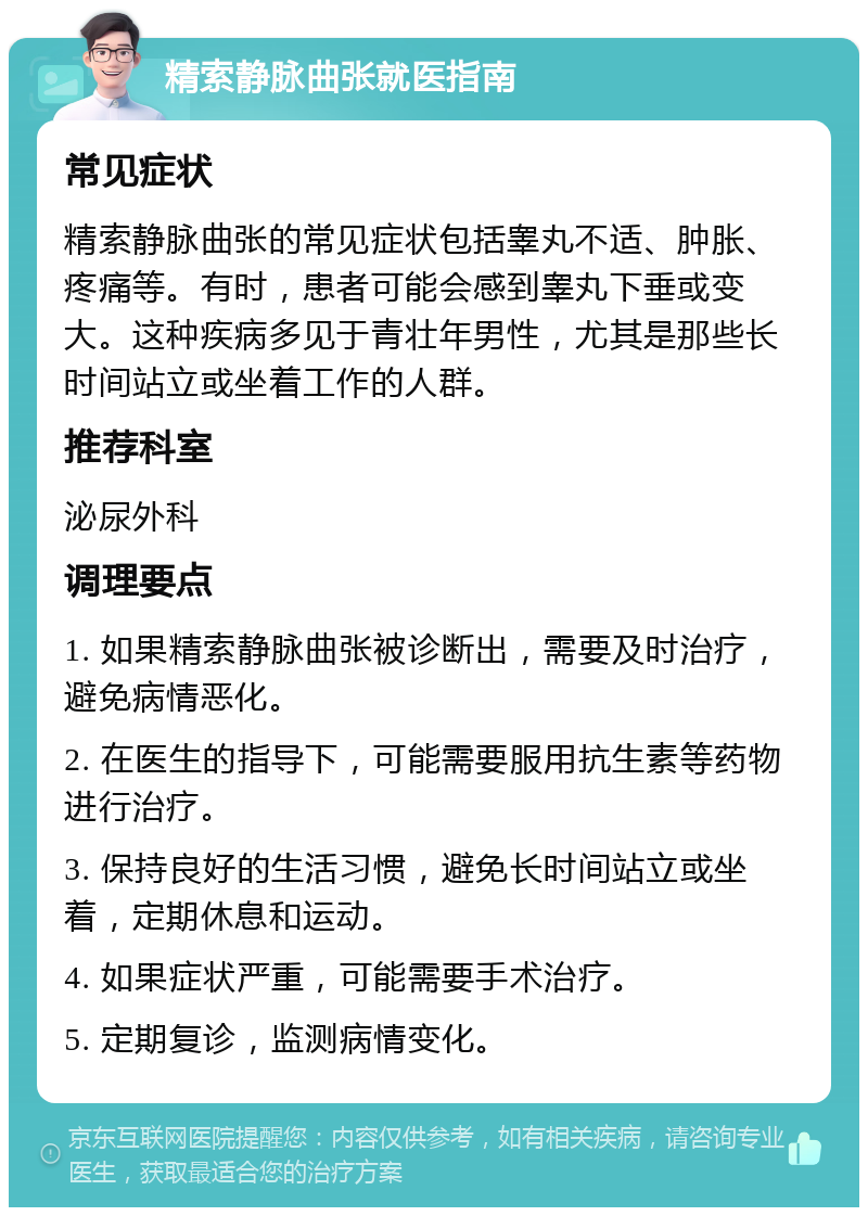 精索静脉曲张就医指南 常见症状 精索静脉曲张的常见症状包括睾丸不适、肿胀、疼痛等。有时，患者可能会感到睾丸下垂或变大。这种疾病多见于青壮年男性，尤其是那些长时间站立或坐着工作的人群。 推荐科室 泌尿外科 调理要点 1. 如果精索静脉曲张被诊断出，需要及时治疗，避免病情恶化。 2. 在医生的指导下，可能需要服用抗生素等药物进行治疗。 3. 保持良好的生活习惯，避免长时间站立或坐着，定期休息和运动。 4. 如果症状严重，可能需要手术治疗。 5. 定期复诊，监测病情变化。