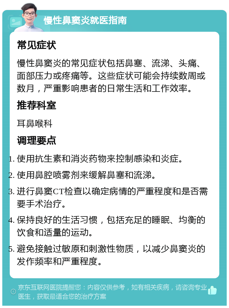 慢性鼻窦炎就医指南 常见症状 慢性鼻窦炎的常见症状包括鼻塞、流涕、头痛、面部压力或疼痛等。这些症状可能会持续数周或数月，严重影响患者的日常生活和工作效率。 推荐科室 耳鼻喉科 调理要点 使用抗生素和消炎药物来控制感染和炎症。 使用鼻腔喷雾剂来缓解鼻塞和流涕。 进行鼻窦CT检查以确定病情的严重程度和是否需要手术治疗。 保持良好的生活习惯，包括充足的睡眠、均衡的饮食和适量的运动。 避免接触过敏原和刺激性物质，以减少鼻窦炎的发作频率和严重程度。