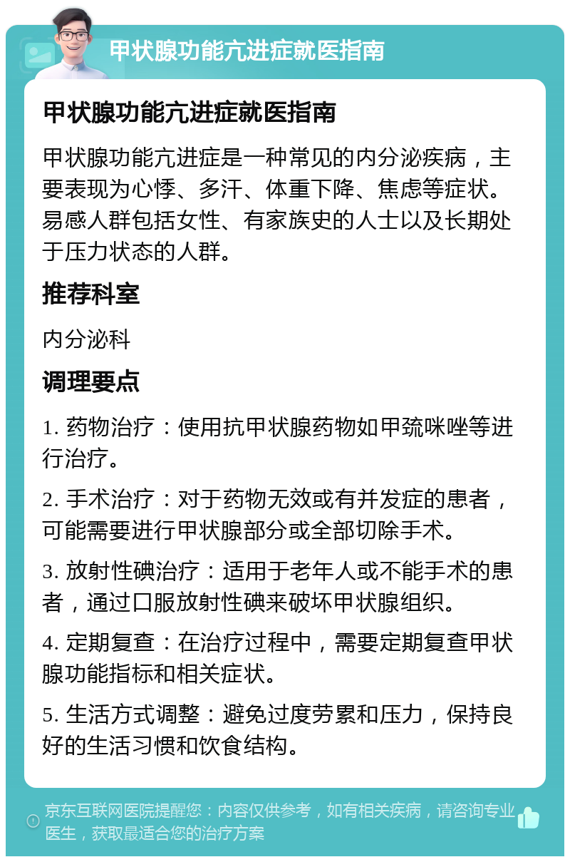 甲状腺功能亢进症就医指南 甲状腺功能亢进症就医指南 甲状腺功能亢进症是一种常见的内分泌疾病，主要表现为心悸、多汗、体重下降、焦虑等症状。易感人群包括女性、有家族史的人士以及长期处于压力状态的人群。 推荐科室 内分泌科 调理要点 1. 药物治疗：使用抗甲状腺药物如甲巯咪唑等进行治疗。 2. 手术治疗：对于药物无效或有并发症的患者，可能需要进行甲状腺部分或全部切除手术。 3. 放射性碘治疗：适用于老年人或不能手术的患者，通过口服放射性碘来破坏甲状腺组织。 4. 定期复查：在治疗过程中，需要定期复查甲状腺功能指标和相关症状。 5. 生活方式调整：避免过度劳累和压力，保持良好的生活习惯和饮食结构。