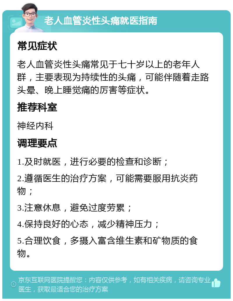 老人血管炎性头痛就医指南 常见症状 老人血管炎性头痛常见于七十岁以上的老年人群，主要表现为持续性的头痛，可能伴随着走路头晕、晚上睡觉痛的厉害等症状。 推荐科室 神经内科 调理要点 1.及时就医，进行必要的检查和诊断； 2.遵循医生的治疗方案，可能需要服用抗炎药物； 3.注意休息，避免过度劳累； 4.保持良好的心态，减少精神压力； 5.合理饮食，多摄入富含维生素和矿物质的食物。