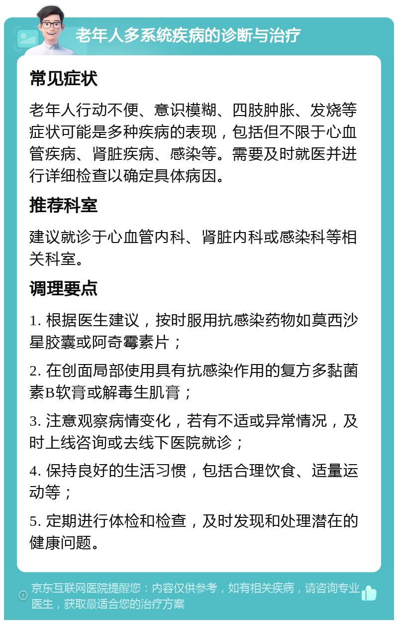 老年人多系统疾病的诊断与治疗 常见症状 老年人行动不便、意识模糊、四肢肿胀、发烧等症状可能是多种疾病的表现，包括但不限于心血管疾病、肾脏疾病、感染等。需要及时就医并进行详细检查以确定具体病因。 推荐科室 建议就诊于心血管内科、肾脏内科或感染科等相关科室。 调理要点 1. 根据医生建议，按时服用抗感染药物如莫西沙星胶囊或阿奇霉素片； 2. 在创面局部使用具有抗感染作用的复方多黏菌素B软膏或解毒生肌膏； 3. 注意观察病情变化，若有不适或异常情况，及时上线咨询或去线下医院就诊； 4. 保持良好的生活习惯，包括合理饮食、适量运动等； 5. 定期进行体检和检查，及时发现和处理潜在的健康问题。