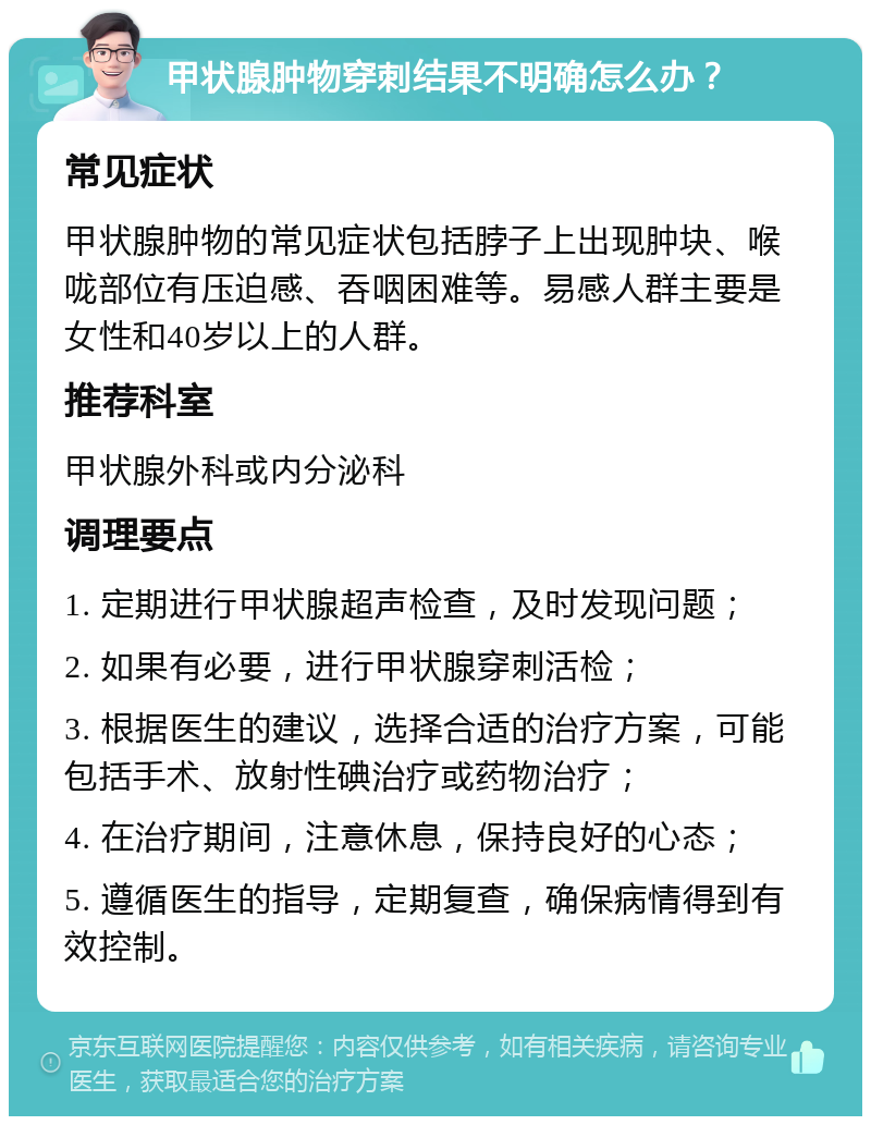 甲状腺肿物穿刺结果不明确怎么办？ 常见症状 甲状腺肿物的常见症状包括脖子上出现肿块、喉咙部位有压迫感、吞咽困难等。易感人群主要是女性和40岁以上的人群。 推荐科室 甲状腺外科或内分泌科 调理要点 1. 定期进行甲状腺超声检查，及时发现问题； 2. 如果有必要，进行甲状腺穿刺活检； 3. 根据医生的建议，选择合适的治疗方案，可能包括手术、放射性碘治疗或药物治疗； 4. 在治疗期间，注意休息，保持良好的心态； 5. 遵循医生的指导，定期复查，确保病情得到有效控制。