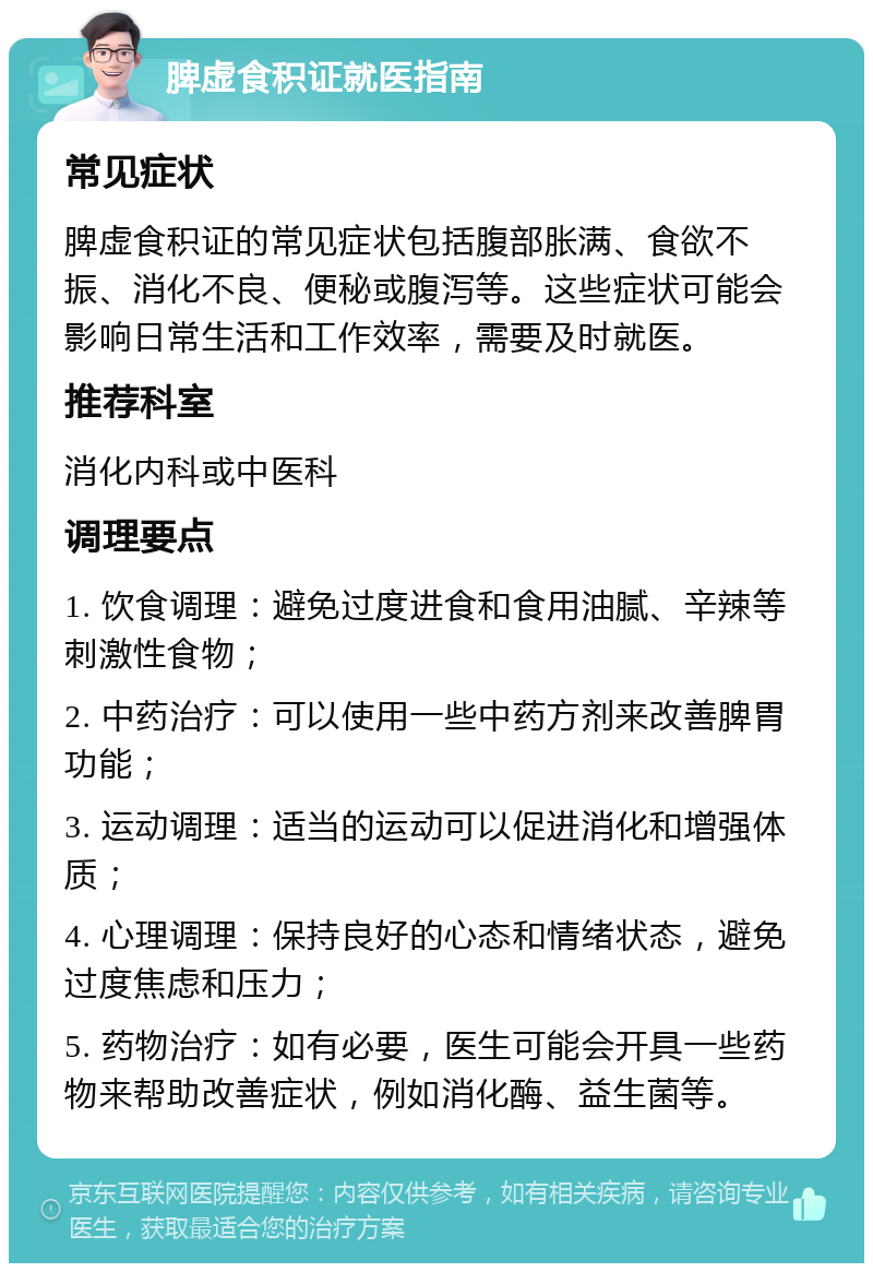 脾虚食积证就医指南 常见症状 脾虚食积证的常见症状包括腹部胀满、食欲不振、消化不良、便秘或腹泻等。这些症状可能会影响日常生活和工作效率，需要及时就医。 推荐科室 消化内科或中医科 调理要点 1. 饮食调理：避免过度进食和食用油腻、辛辣等刺激性食物； 2. 中药治疗：可以使用一些中药方剂来改善脾胃功能； 3. 运动调理：适当的运动可以促进消化和增强体质； 4. 心理调理：保持良好的心态和情绪状态，避免过度焦虑和压力； 5. 药物治疗：如有必要，医生可能会开具一些药物来帮助改善症状，例如消化酶、益生菌等。