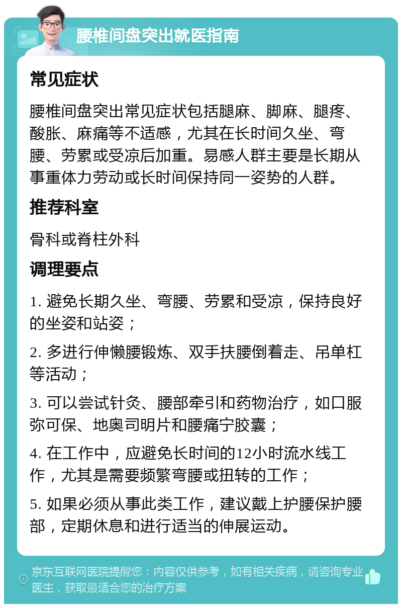 腰椎间盘突出就医指南 常见症状 腰椎间盘突出常见症状包括腿麻、脚麻、腿疼、酸胀、麻痛等不适感，尤其在长时间久坐、弯腰、劳累或受凉后加重。易感人群主要是长期从事重体力劳动或长时间保持同一姿势的人群。 推荐科室 骨科或脊柱外科 调理要点 1. 避免长期久坐、弯腰、劳累和受凉，保持良好的坐姿和站姿； 2. 多进行伸懒腰锻炼、双手扶腰倒着走、吊单杠等活动； 3. 可以尝试针灸、腰部牵引和药物治疗，如口服弥可保、地奥司明片和腰痛宁胶囊； 4. 在工作中，应避免长时间的12小时流水线工作，尤其是需要频繁弯腰或扭转的工作； 5. 如果必须从事此类工作，建议戴上护腰保护腰部，定期休息和进行适当的伸展运动。