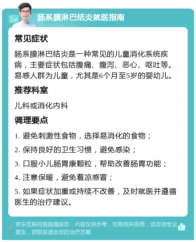 肠系膜淋巴结炎就医指南 常见症状 肠系膜淋巴结炎是一种常见的儿童消化系统疾病，主要症状包括腹痛、腹泻、恶心、呕吐等。易感人群为儿童，尤其是6个月至5岁的婴幼儿。 推荐科室 儿科或消化内科 调理要点 1. 避免刺激性食物，选择易消化的食物； 2. 保持良好的卫生习惯，避免感染； 3. 口服小儿肠胃康颗粒，帮助改善肠胃功能； 4. 注意保暖，避免着凉感冒； 5. 如果症状加重或持续不改善，及时就医并遵循医生的治疗建议。