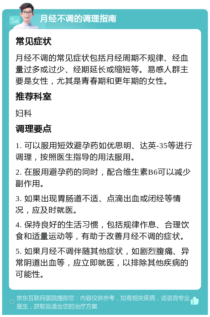 月经不调的调理指南 常见症状 月经不调的常见症状包括月经周期不规律、经血量过多或过少、经期延长或缩短等。易感人群主要是女性，尤其是青春期和更年期的女性。 推荐科室 妇科 调理要点 1. 可以服用短效避孕药如优思明、达英-35等进行调理，按照医生指导的用法服用。 2. 在服用避孕药的同时，配合维生素B6可以减少副作用。 3. 如果出现胃肠道不适、点滴出血或闭经等情况，应及时就医。 4. 保持良好的生活习惯，包括规律作息、合理饮食和适量运动等，有助于改善月经不调的症状。 5. 如果月经不调伴随其他症状，如剧烈腹痛、异常阴道出血等，应立即就医，以排除其他疾病的可能性。