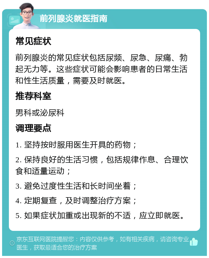 前列腺炎就医指南 常见症状 前列腺炎的常见症状包括尿频、尿急、尿痛、勃起无力等。这些症状可能会影响患者的日常生活和性生活质量，需要及时就医。 推荐科室 男科或泌尿科 调理要点 1. 坚持按时服用医生开具的药物； 2. 保持良好的生活习惯，包括规律作息、合理饮食和适量运动； 3. 避免过度性生活和长时间坐着； 4. 定期复查，及时调整治疗方案； 5. 如果症状加重或出现新的不适，应立即就医。