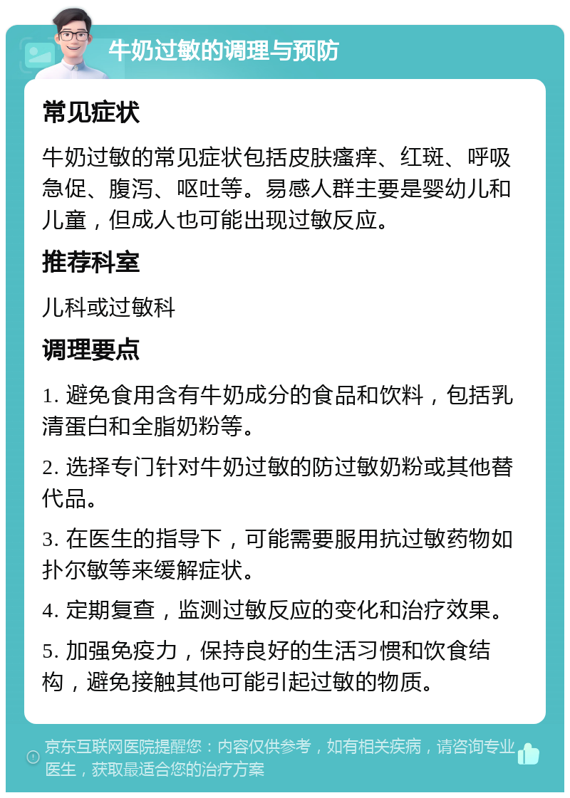 牛奶过敏的调理与预防 常见症状 牛奶过敏的常见症状包括皮肤瘙痒、红斑、呼吸急促、腹泻、呕吐等。易感人群主要是婴幼儿和儿童，但成人也可能出现过敏反应。 推荐科室 儿科或过敏科 调理要点 1. 避免食用含有牛奶成分的食品和饮料，包括乳清蛋白和全脂奶粉等。 2. 选择专门针对牛奶过敏的防过敏奶粉或其他替代品。 3. 在医生的指导下，可能需要服用抗过敏药物如扑尔敏等来缓解症状。 4. 定期复查，监测过敏反应的变化和治疗效果。 5. 加强免疫力，保持良好的生活习惯和饮食结构，避免接触其他可能引起过敏的物质。