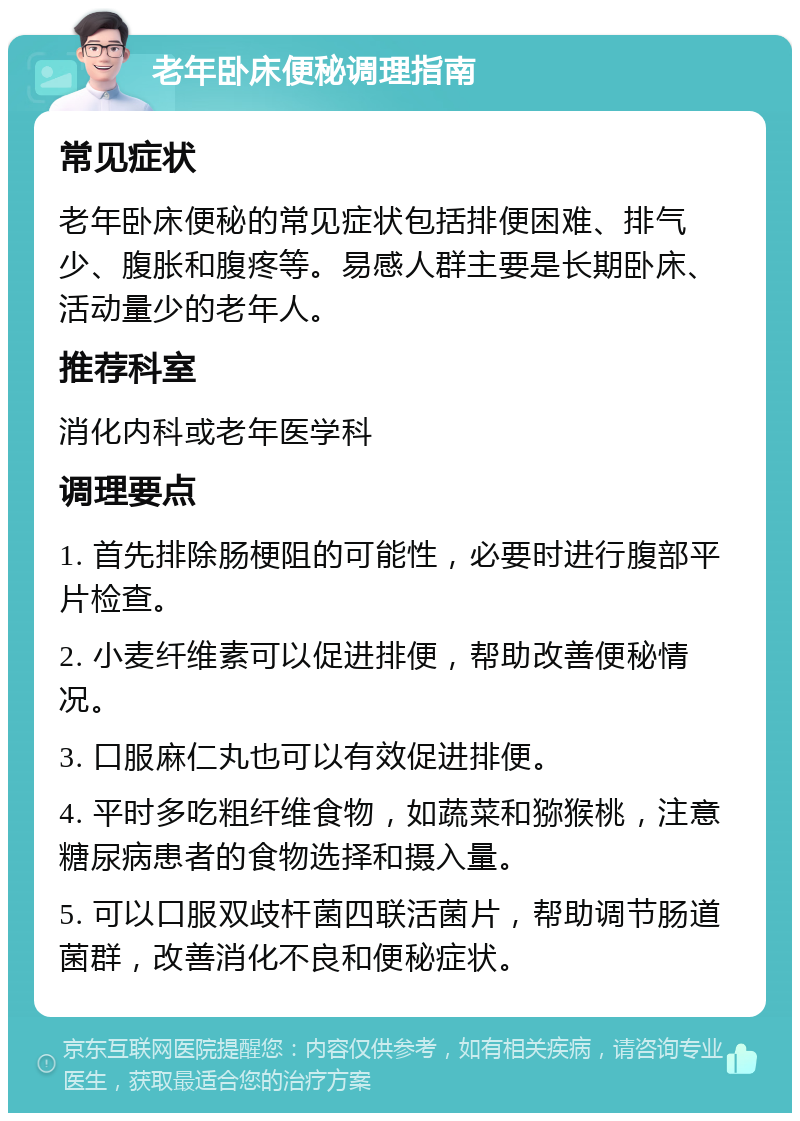 老年卧床便秘调理指南 常见症状 老年卧床便秘的常见症状包括排便困难、排气少、腹胀和腹疼等。易感人群主要是长期卧床、活动量少的老年人。 推荐科室 消化内科或老年医学科 调理要点 1. 首先排除肠梗阻的可能性，必要时进行腹部平片检查。 2. 小麦纤维素可以促进排便，帮助改善便秘情况。 3. 口服麻仁丸也可以有效促进排便。 4. 平时多吃粗纤维食物，如蔬菜和猕猴桃，注意糖尿病患者的食物选择和摄入量。 5. 可以口服双歧杆菌四联活菌片，帮助调节肠道菌群，改善消化不良和便秘症状。