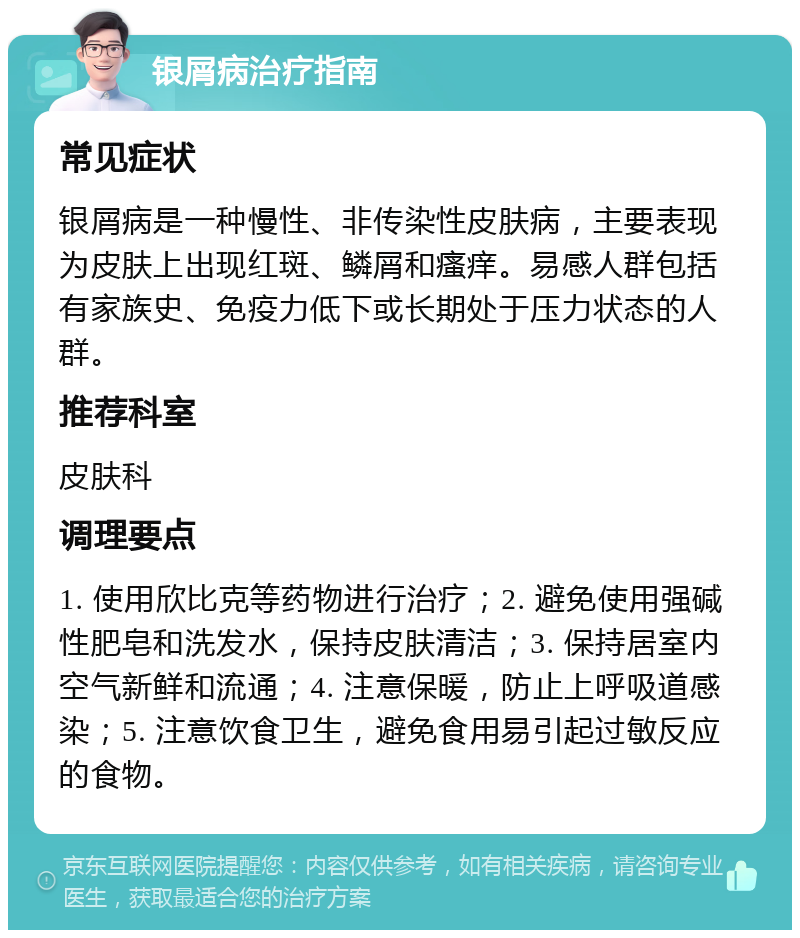 银屑病治疗指南 常见症状 银屑病是一种慢性、非传染性皮肤病，主要表现为皮肤上出现红斑、鳞屑和瘙痒。易感人群包括有家族史、免疫力低下或长期处于压力状态的人群。 推荐科室 皮肤科 调理要点 1. 使用欣比克等药物进行治疗；2. 避免使用强碱性肥皂和洗发水，保持皮肤清洁；3. 保持居室内空气新鲜和流通；4. 注意保暖，防止上呼吸道感染；5. 注意饮食卫生，避免食用易引起过敏反应的食物。