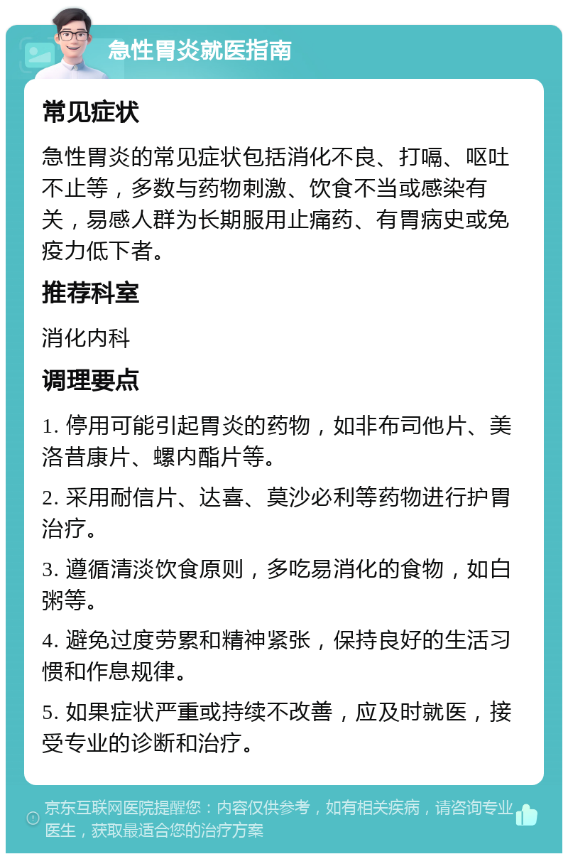 急性胃炎就医指南 常见症状 急性胃炎的常见症状包括消化不良、打嗝、呕吐不止等，多数与药物刺激、饮食不当或感染有关，易感人群为长期服用止痛药、有胃病史或免疫力低下者。 推荐科室 消化内科 调理要点 1. 停用可能引起胃炎的药物，如非布司他片、美洛昔康片、螺内酯片等。 2. 采用耐信片、达喜、莫沙必利等药物进行护胃治疗。 3. 遵循清淡饮食原则，多吃易消化的食物，如白粥等。 4. 避免过度劳累和精神紧张，保持良好的生活习惯和作息规律。 5. 如果症状严重或持续不改善，应及时就医，接受专业的诊断和治疗。