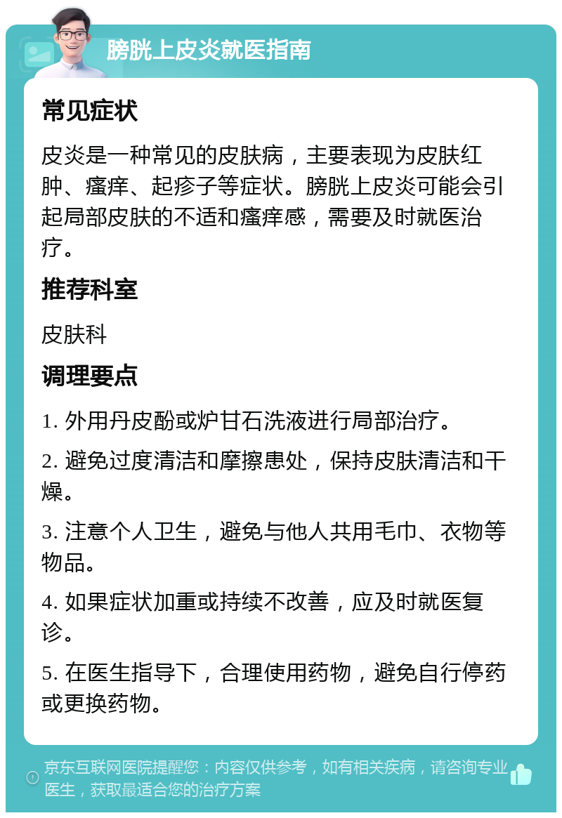 膀胱上皮炎就医指南 常见症状 皮炎是一种常见的皮肤病，主要表现为皮肤红肿、瘙痒、起疹子等症状。膀胱上皮炎可能会引起局部皮肤的不适和瘙痒感，需要及时就医治疗。 推荐科室 皮肤科 调理要点 1. 外用丹皮酚或炉甘石洗液进行局部治疗。 2. 避免过度清洁和摩擦患处，保持皮肤清洁和干燥。 3. 注意个人卫生，避免与他人共用毛巾、衣物等物品。 4. 如果症状加重或持续不改善，应及时就医复诊。 5. 在医生指导下，合理使用药物，避免自行停药或更换药物。