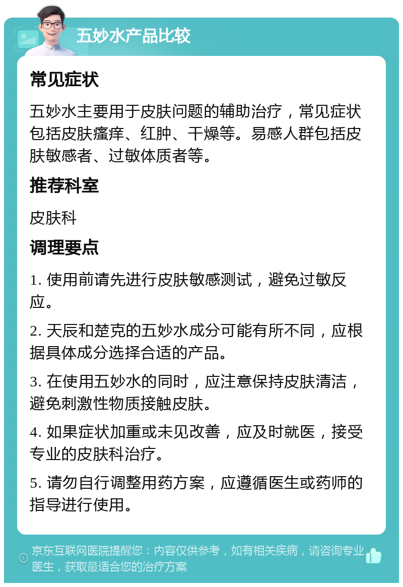 五妙水产品比较 常见症状 五妙水主要用于皮肤问题的辅助治疗，常见症状包括皮肤瘙痒、红肿、干燥等。易感人群包括皮肤敏感者、过敏体质者等。 推荐科室 皮肤科 调理要点 1. 使用前请先进行皮肤敏感测试，避免过敏反应。 2. 天辰和楚克的五妙水成分可能有所不同，应根据具体成分选择合适的产品。 3. 在使用五妙水的同时，应注意保持皮肤清洁，避免刺激性物质接触皮肤。 4. 如果症状加重或未见改善，应及时就医，接受专业的皮肤科治疗。 5. 请勿自行调整用药方案，应遵循医生或药师的指导进行使用。