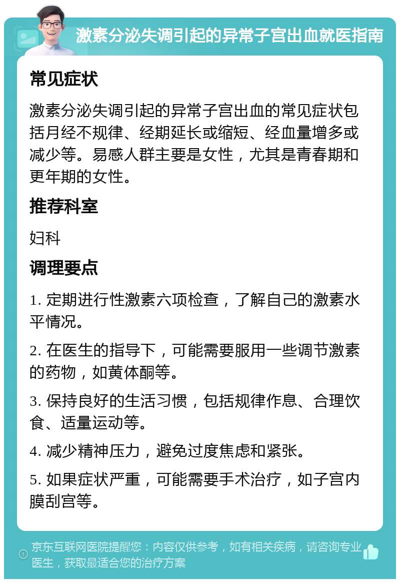 激素分泌失调引起的异常子宫出血就医指南 常见症状 激素分泌失调引起的异常子宫出血的常见症状包括月经不规律、经期延长或缩短、经血量增多或减少等。易感人群主要是女性，尤其是青春期和更年期的女性。 推荐科室 妇科 调理要点 1. 定期进行性激素六项检查，了解自己的激素水平情况。 2. 在医生的指导下，可能需要服用一些调节激素的药物，如黄体酮等。 3. 保持良好的生活习惯，包括规律作息、合理饮食、适量运动等。 4. 减少精神压力，避免过度焦虑和紧张。 5. 如果症状严重，可能需要手术治疗，如子宫内膜刮宫等。