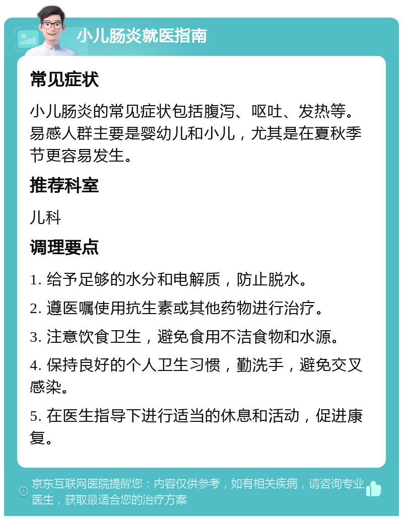 小儿肠炎就医指南 常见症状 小儿肠炎的常见症状包括腹泻、呕吐、发热等。易感人群主要是婴幼儿和小儿，尤其是在夏秋季节更容易发生。 推荐科室 儿科 调理要点 1. 给予足够的水分和电解质，防止脱水。 2. 遵医嘱使用抗生素或其他药物进行治疗。 3. 注意饮食卫生，避免食用不洁食物和水源。 4. 保持良好的个人卫生习惯，勤洗手，避免交叉感染。 5. 在医生指导下进行适当的休息和活动，促进康复。