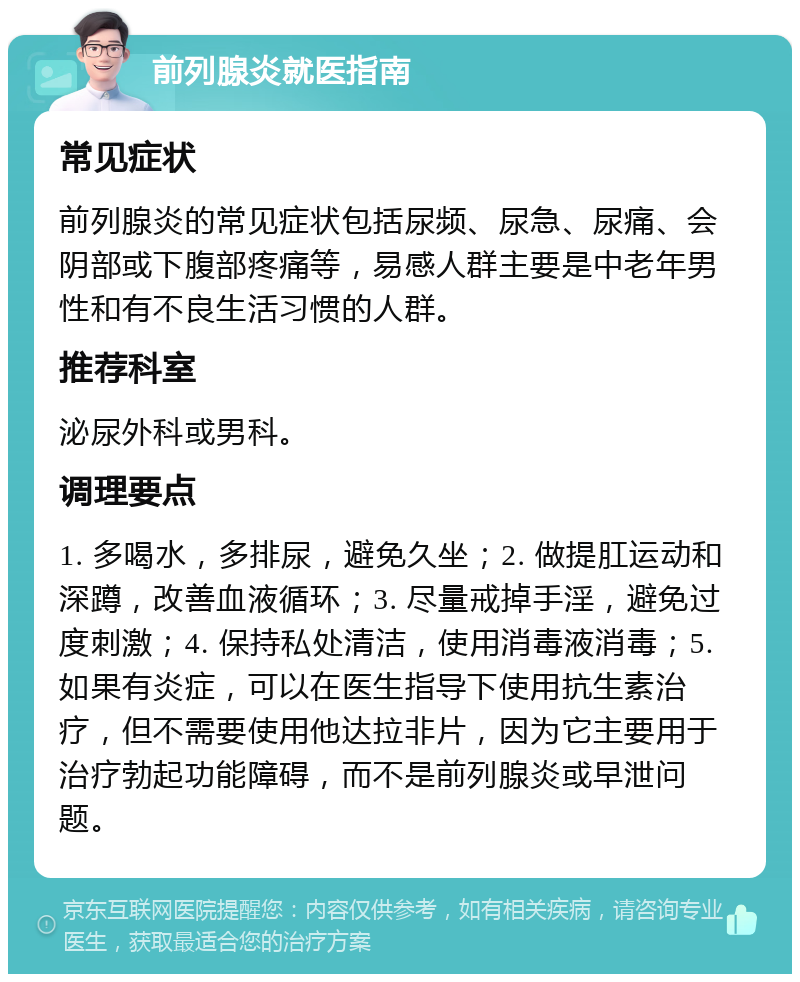 前列腺炎就医指南 常见症状 前列腺炎的常见症状包括尿频、尿急、尿痛、会阴部或下腹部疼痛等，易感人群主要是中老年男性和有不良生活习惯的人群。 推荐科室 泌尿外科或男科。 调理要点 1. 多喝水，多排尿，避免久坐；2. 做提肛运动和深蹲，改善血液循环；3. 尽量戒掉手淫，避免过度刺激；4. 保持私处清洁，使用消毒液消毒；5. 如果有炎症，可以在医生指导下使用抗生素治疗，但不需要使用他达拉非片，因为它主要用于治疗勃起功能障碍，而不是前列腺炎或早泄问题。