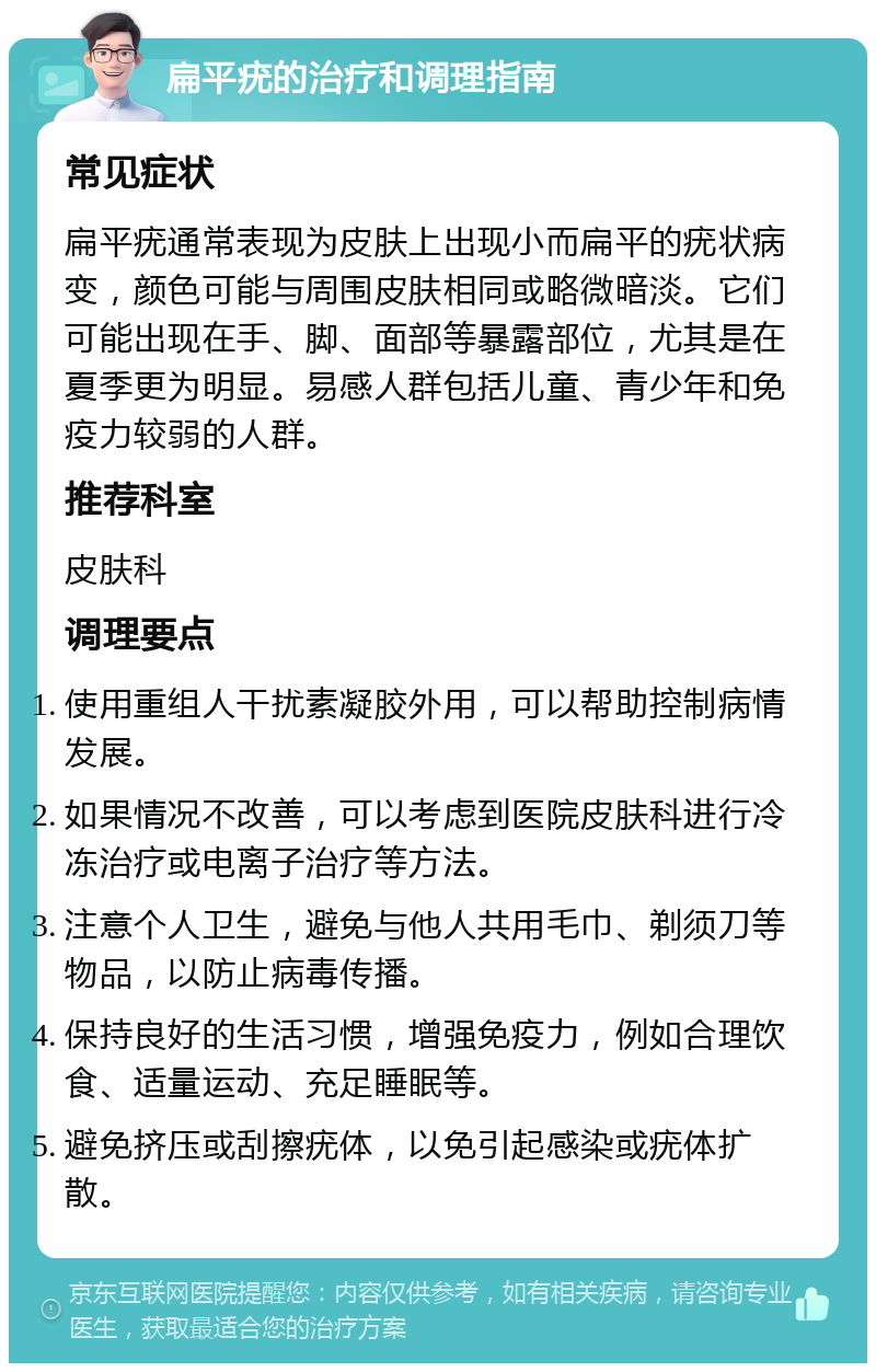 扁平疣的治疗和调理指南 常见症状 扁平疣通常表现为皮肤上出现小而扁平的疣状病变，颜色可能与周围皮肤相同或略微暗淡。它们可能出现在手、脚、面部等暴露部位，尤其是在夏季更为明显。易感人群包括儿童、青少年和免疫力较弱的人群。 推荐科室 皮肤科 调理要点 使用重组人干扰素凝胶外用，可以帮助控制病情发展。 如果情况不改善，可以考虑到医院皮肤科进行冷冻治疗或电离子治疗等方法。 注意个人卫生，避免与他人共用毛巾、剃须刀等物品，以防止病毒传播。 保持良好的生活习惯，增强免疫力，例如合理饮食、适量运动、充足睡眠等。 避免挤压或刮擦疣体，以免引起感染或疣体扩散。