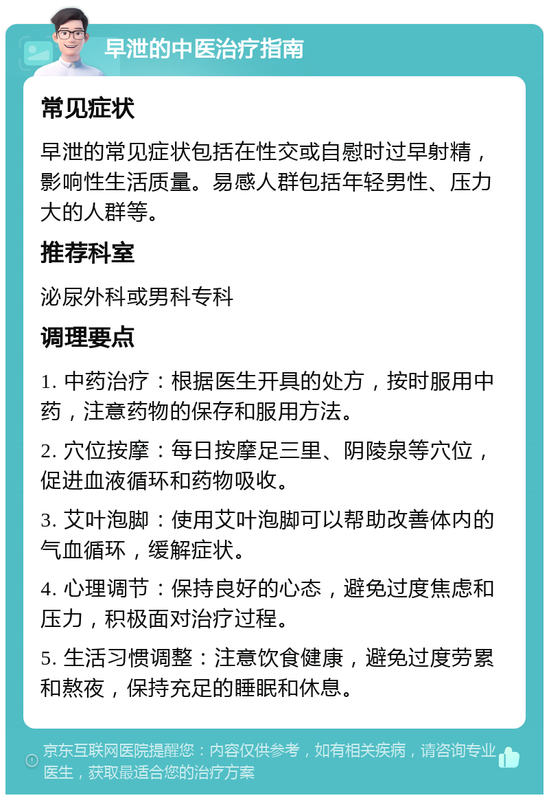 早泄的中医治疗指南 常见症状 早泄的常见症状包括在性交或自慰时过早射精，影响性生活质量。易感人群包括年轻男性、压力大的人群等。 推荐科室 泌尿外科或男科专科 调理要点 1. 中药治疗：根据医生开具的处方，按时服用中药，注意药物的保存和服用方法。 2. 穴位按摩：每日按摩足三里、阴陵泉等穴位，促进血液循环和药物吸收。 3. 艾叶泡脚：使用艾叶泡脚可以帮助改善体内的气血循环，缓解症状。 4. 心理调节：保持良好的心态，避免过度焦虑和压力，积极面对治疗过程。 5. 生活习惯调整：注意饮食健康，避免过度劳累和熬夜，保持充足的睡眠和休息。