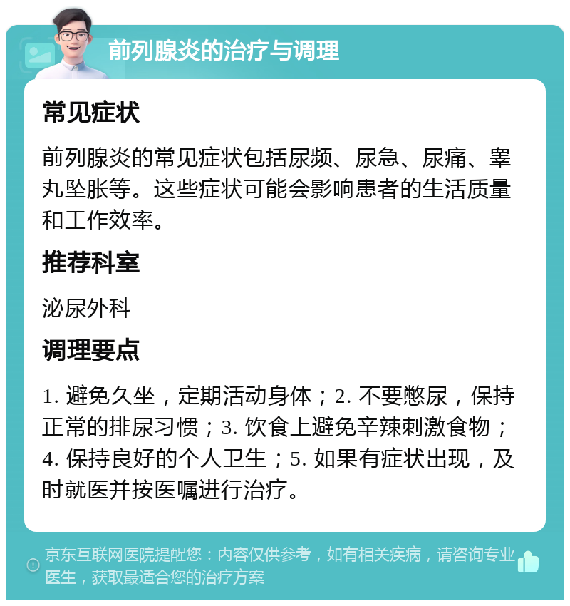 前列腺炎的治疗与调理 常见症状 前列腺炎的常见症状包括尿频、尿急、尿痛、睾丸坠胀等。这些症状可能会影响患者的生活质量和工作效率。 推荐科室 泌尿外科 调理要点 1. 避免久坐，定期活动身体；2. 不要憋尿，保持正常的排尿习惯；3. 饮食上避免辛辣刺激食物；4. 保持良好的个人卫生；5. 如果有症状出现，及时就医并按医嘱进行治疗。