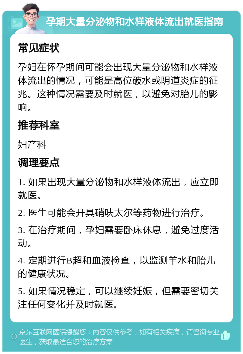 孕期大量分泌物和水样液体流出就医指南 常见症状 孕妇在怀孕期间可能会出现大量分泌物和水样液体流出的情况，可能是高位破水或阴道炎症的征兆。这种情况需要及时就医，以避免对胎儿的影响。 推荐科室 妇产科 调理要点 1. 如果出现大量分泌物和水样液体流出，应立即就医。 2. 医生可能会开具硝呋太尔等药物进行治疗。 3. 在治疗期间，孕妇需要卧床休息，避免过度活动。 4. 定期进行B超和血液检查，以监测羊水和胎儿的健康状况。 5. 如果情况稳定，可以继续妊娠，但需要密切关注任何变化并及时就医。