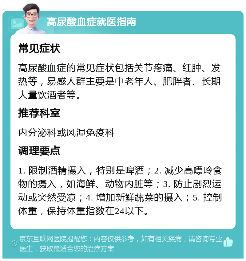 高尿酸血症就医指南 常见症状 高尿酸血症的常见症状包括关节疼痛、红肿、发热等，易感人群主要是中老年人、肥胖者、长期大量饮酒者等。 推荐科室 内分泌科或风湿免疫科 调理要点 1. 限制酒精摄入，特别是啤酒；2. 减少高嘌呤食物的摄入，如海鲜、动物内脏等；3. 防止剧烈运动或突然受凉；4. 增加新鲜蔬菜的摄入；5. 控制体重，保持体重指数在24以下。