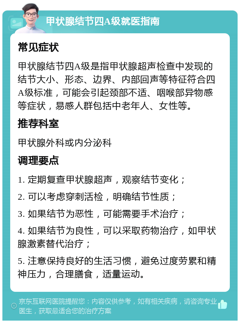 甲状腺结节四A级就医指南 常见症状 甲状腺结节四A级是指甲状腺超声检查中发现的结节大小、形态、边界、内部回声等特征符合四A级标准，可能会引起颈部不适、咽喉部异物感等症状，易感人群包括中老年人、女性等。 推荐科室 甲状腺外科或内分泌科 调理要点 1. 定期复查甲状腺超声，观察结节变化； 2. 可以考虑穿刺活检，明确结节性质； 3. 如果结节为恶性，可能需要手术治疗； 4. 如果结节为良性，可以采取药物治疗，如甲状腺激素替代治疗； 5. 注意保持良好的生活习惯，避免过度劳累和精神压力，合理膳食，适量运动。