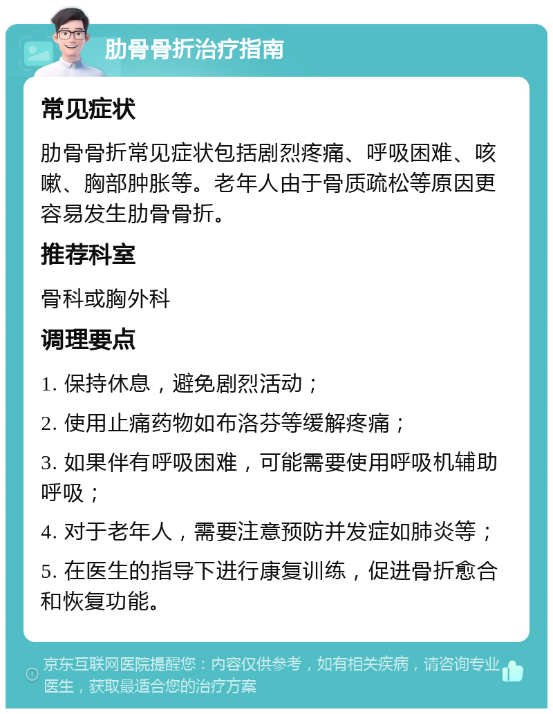 肋骨骨折治疗指南 常见症状 肋骨骨折常见症状包括剧烈疼痛、呼吸困难、咳嗽、胸部肿胀等。老年人由于骨质疏松等原因更容易发生肋骨骨折。 推荐科室 骨科或胸外科 调理要点 1. 保持休息，避免剧烈活动； 2. 使用止痛药物如布洛芬等缓解疼痛； 3. 如果伴有呼吸困难，可能需要使用呼吸机辅助呼吸； 4. 对于老年人，需要注意预防并发症如肺炎等； 5. 在医生的指导下进行康复训练，促进骨折愈合和恢复功能。