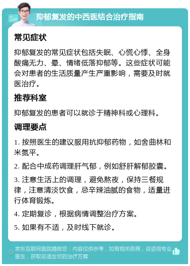 抑郁复发的中西医结合治疗指南 常见症状 抑郁复发的常见症状包括失眠、心慌心悸、全身酸痛无力、晕、情绪低落抑郁等。这些症状可能会对患者的生活质量产生严重影响，需要及时就医治疗。 推荐科室 抑郁复发的患者可以就诊于精神科或心理科。 调理要点 1. 按照医生的建议服用抗抑郁药物，如舍曲林和米氮平。 2. 配合中成药调理肝气郁，例如舒肝解郁胶囊。 3. 注意生活上的调理，避免熬夜，保持三餐规律，注意清淡饮食，忌辛辣油腻的食物，适量进行体育锻炼。 4. 定期复诊，根据病情调整治疗方案。 5. 如果有不适，及时线下就诊。