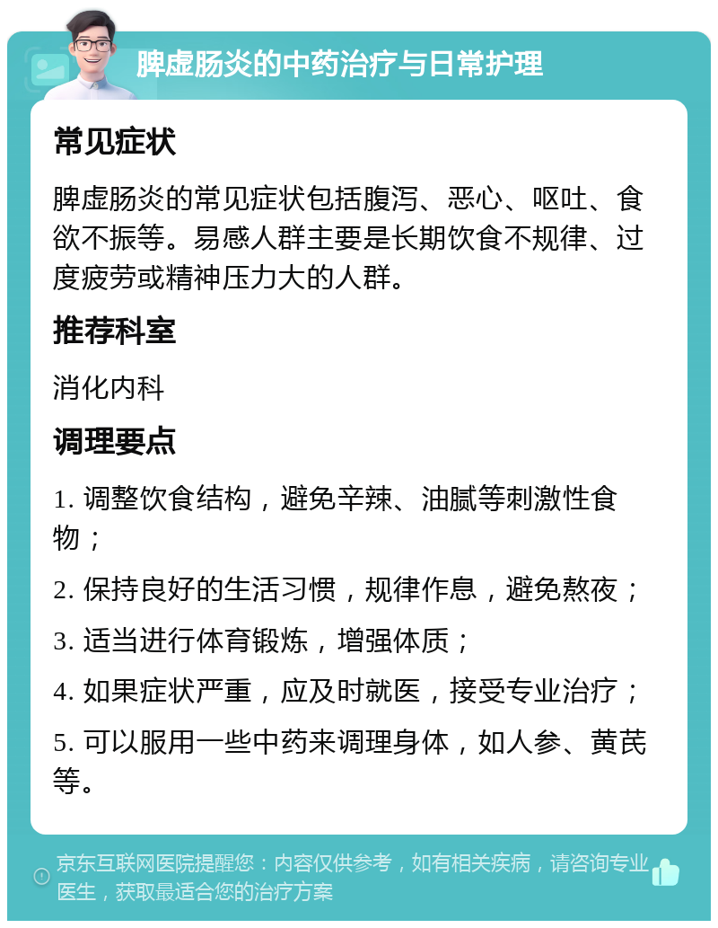 脾虚肠炎的中药治疗与日常护理 常见症状 脾虚肠炎的常见症状包括腹泻、恶心、呕吐、食欲不振等。易感人群主要是长期饮食不规律、过度疲劳或精神压力大的人群。 推荐科室 消化内科 调理要点 1. 调整饮食结构，避免辛辣、油腻等刺激性食物； 2. 保持良好的生活习惯，规律作息，避免熬夜； 3. 适当进行体育锻炼，增强体质； 4. 如果症状严重，应及时就医，接受专业治疗； 5. 可以服用一些中药来调理身体，如人参、黄芪等。