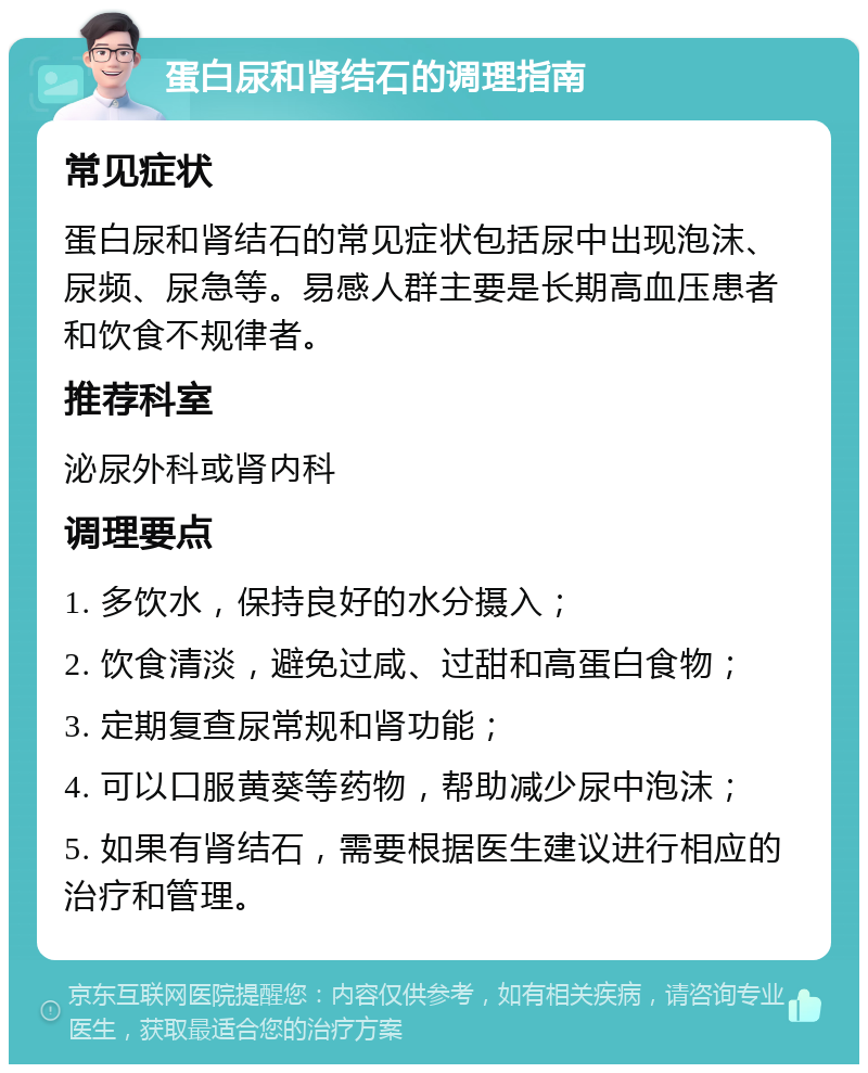 蛋白尿和肾结石的调理指南 常见症状 蛋白尿和肾结石的常见症状包括尿中出现泡沫、尿频、尿急等。易感人群主要是长期高血压患者和饮食不规律者。 推荐科室 泌尿外科或肾内科 调理要点 1. 多饮水，保持良好的水分摄入； 2. 饮食清淡，避免过咸、过甜和高蛋白食物； 3. 定期复查尿常规和肾功能； 4. 可以口服黄葵等药物，帮助减少尿中泡沫； 5. 如果有肾结石，需要根据医生建议进行相应的治疗和管理。