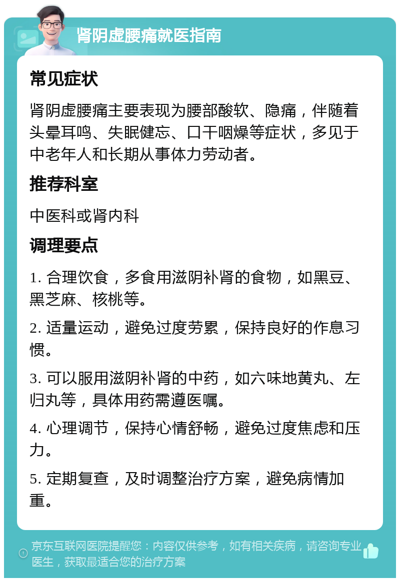 肾阴虚腰痛就医指南 常见症状 肾阴虚腰痛主要表现为腰部酸软、隐痛，伴随着头晕耳鸣、失眠健忘、口干咽燥等症状，多见于中老年人和长期从事体力劳动者。 推荐科室 中医科或肾内科 调理要点 1. 合理饮食，多食用滋阴补肾的食物，如黑豆、黑芝麻、核桃等。 2. 适量运动，避免过度劳累，保持良好的作息习惯。 3. 可以服用滋阴补肾的中药，如六味地黄丸、左归丸等，具体用药需遵医嘱。 4. 心理调节，保持心情舒畅，避免过度焦虑和压力。 5. 定期复查，及时调整治疗方案，避免病情加重。