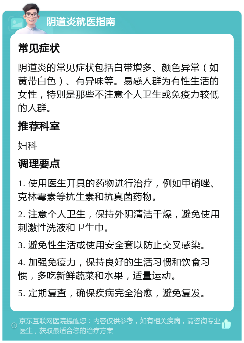 阴道炎就医指南 常见症状 阴道炎的常见症状包括白带增多、颜色异常（如黄带白色）、有异味等。易感人群为有性生活的女性，特别是那些不注意个人卫生或免疫力较低的人群。 推荐科室 妇科 调理要点 1. 使用医生开具的药物进行治疗，例如甲硝唑、克林霉素等抗生素和抗真菌药物。 2. 注意个人卫生，保持外阴清洁干燥，避免使用刺激性洗液和卫生巾。 3. 避免性生活或使用安全套以防止交叉感染。 4. 加强免疫力，保持良好的生活习惯和饮食习惯，多吃新鲜蔬菜和水果，适量运动。 5. 定期复查，确保疾病完全治愈，避免复发。