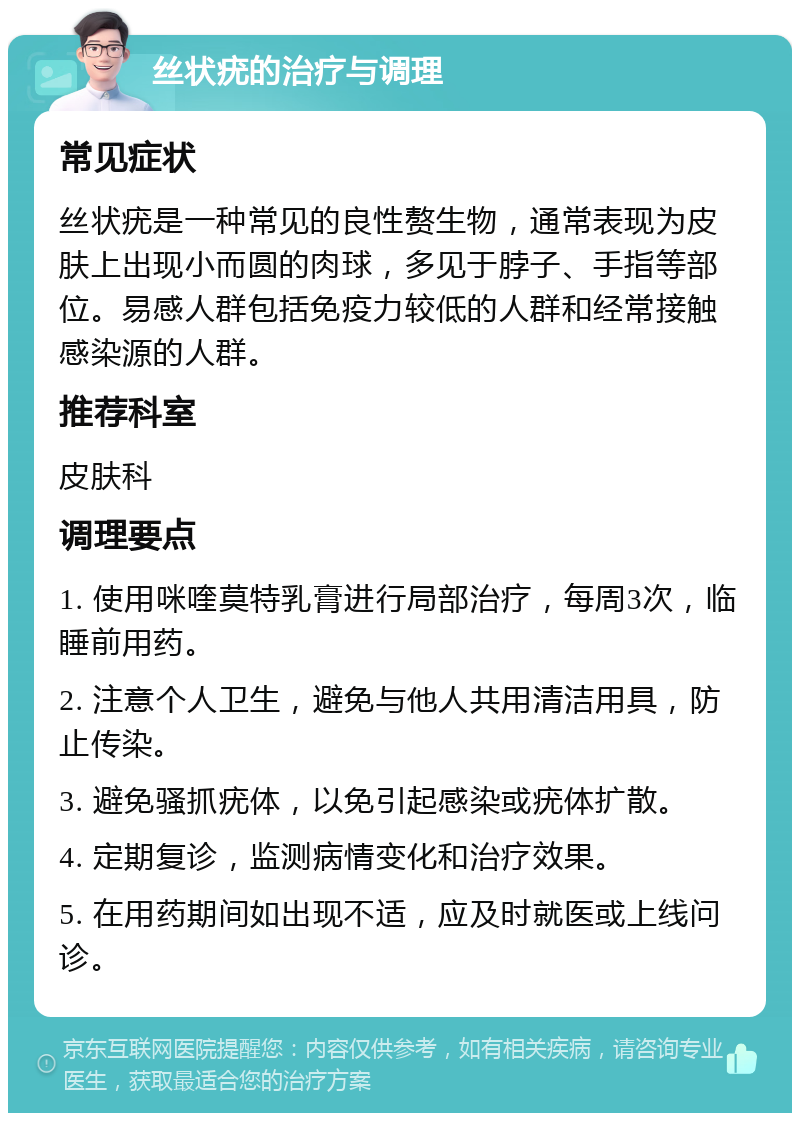 丝状疣的治疗与调理 常见症状 丝状疣是一种常见的良性赘生物，通常表现为皮肤上出现小而圆的肉球，多见于脖子、手指等部位。易感人群包括免疫力较低的人群和经常接触感染源的人群。 推荐科室 皮肤科 调理要点 1. 使用咪喹莫特乳膏进行局部治疗，每周3次，临睡前用药。 2. 注意个人卫生，避免与他人共用清洁用具，防止传染。 3. 避免骚抓疣体，以免引起感染或疣体扩散。 4. 定期复诊，监测病情变化和治疗效果。 5. 在用药期间如出现不适，应及时就医或上线问诊。