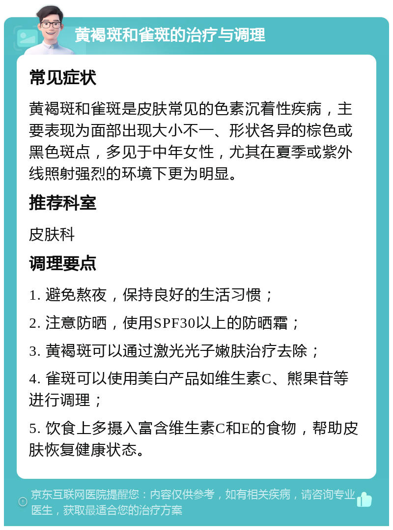 黄褐斑和雀斑的治疗与调理 常见症状 黄褐斑和雀斑是皮肤常见的色素沉着性疾病，主要表现为面部出现大小不一、形状各异的棕色或黑色斑点，多见于中年女性，尤其在夏季或紫外线照射强烈的环境下更为明显。 推荐科室 皮肤科 调理要点 1. 避免熬夜，保持良好的生活习惯； 2. 注意防晒，使用SPF30以上的防晒霜； 3. 黄褐斑可以通过激光光子嫩肤治疗去除； 4. 雀斑可以使用美白产品如维生素C、熊果苷等进行调理； 5. 饮食上多摄入富含维生素C和E的食物，帮助皮肤恢复健康状态。