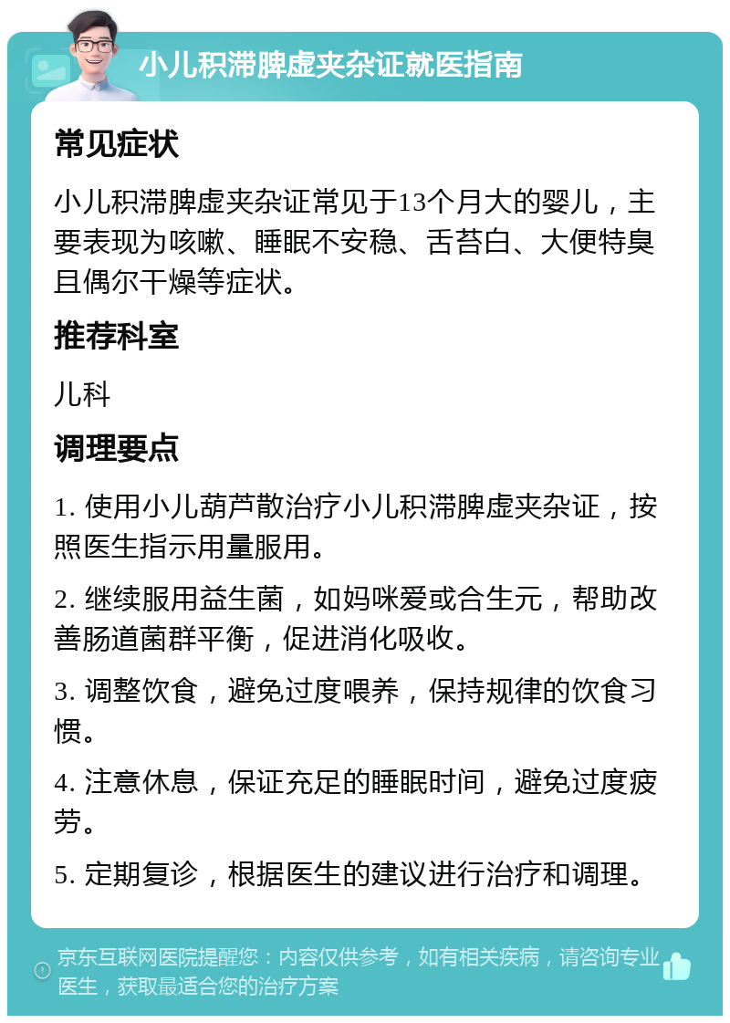 小儿积滞脾虚夹杂证就医指南 常见症状 小儿积滞脾虚夹杂证常见于13个月大的婴儿，主要表现为咳嗽、睡眠不安稳、舌苔白、大便特臭且偶尔干燥等症状。 推荐科室 儿科 调理要点 1. 使用小儿葫芦散治疗小儿积滞脾虚夹杂证，按照医生指示用量服用。 2. 继续服用益生菌，如妈咪爱或合生元，帮助改善肠道菌群平衡，促进消化吸收。 3. 调整饮食，避免过度喂养，保持规律的饮食习惯。 4. 注意休息，保证充足的睡眠时间，避免过度疲劳。 5. 定期复诊，根据医生的建议进行治疗和调理。