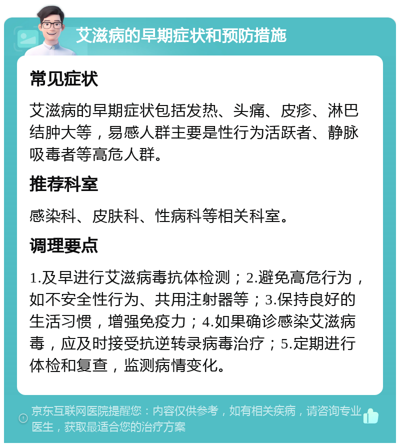 艾滋病的早期症状和预防措施 常见症状 艾滋病的早期症状包括发热、头痛、皮疹、淋巴结肿大等，易感人群主要是性行为活跃者、静脉吸毒者等高危人群。 推荐科室 感染科、皮肤科、性病科等相关科室。 调理要点 1.及早进行艾滋病毒抗体检测；2.避免高危行为，如不安全性行为、共用注射器等；3.保持良好的生活习惯，增强免疫力；4.如果确诊感染艾滋病毒，应及时接受抗逆转录病毒治疗；5.定期进行体检和复查，监测病情变化。