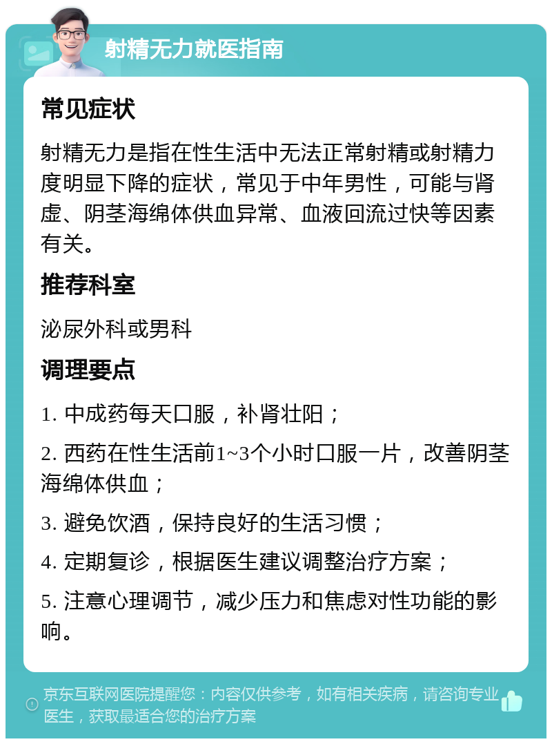 射精无力就医指南 常见症状 射精无力是指在性生活中无法正常射精或射精力度明显下降的症状，常见于中年男性，可能与肾虚、阴茎海绵体供血异常、血液回流过快等因素有关。 推荐科室 泌尿外科或男科 调理要点 1. 中成药每天口服，补肾壮阳； 2. 西药在性生活前1~3个小时口服一片，改善阴茎海绵体供血； 3. 避免饮酒，保持良好的生活习惯； 4. 定期复诊，根据医生建议调整治疗方案； 5. 注意心理调节，减少压力和焦虑对性功能的影响。