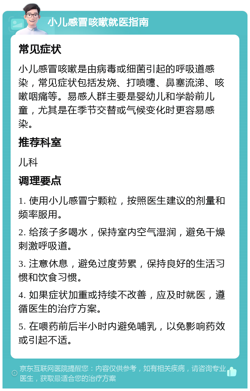 小儿感冒咳嗽就医指南 常见症状 小儿感冒咳嗽是由病毒或细菌引起的呼吸道感染，常见症状包括发烧、打喷嚏、鼻塞流涕、咳嗽咽痛等。易感人群主要是婴幼儿和学龄前儿童，尤其是在季节交替或气候变化时更容易感染。 推荐科室 儿科 调理要点 1. 使用小儿感冒宁颗粒，按照医生建议的剂量和频率服用。 2. 给孩子多喝水，保持室内空气湿润，避免干燥刺激呼吸道。 3. 注意休息，避免过度劳累，保持良好的生活习惯和饮食习惯。 4. 如果症状加重或持续不改善，应及时就医，遵循医生的治疗方案。 5. 在喂药前后半小时内避免哺乳，以免影响药效或引起不适。