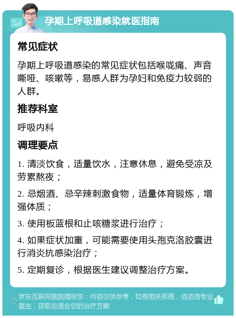 孕期上呼吸道感染就医指南 常见症状 孕期上呼吸道感染的常见症状包括喉咙痛、声音嘶哑、咳嗽等，易感人群为孕妇和免疫力较弱的人群。 推荐科室 呼吸内科 调理要点 1. 清淡饮食，适量饮水，注意休息，避免受凉及劳累熬夜； 2. 忌烟酒、忌辛辣刺激食物，适量体育锻炼，增强体质； 3. 使用板蓝根和止咳糖浆进行治疗； 4. 如果症状加重，可能需要使用头孢克洛胶囊进行消炎抗感染治疗； 5. 定期复诊，根据医生建议调整治疗方案。