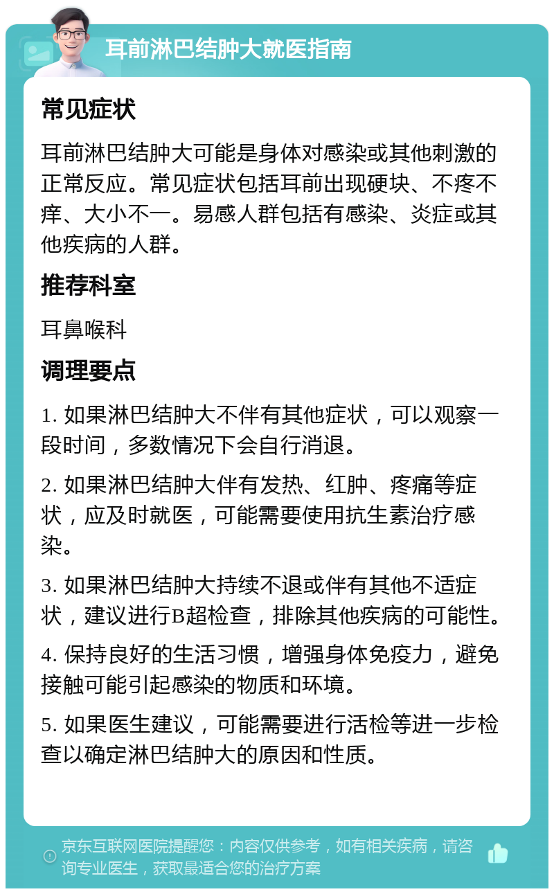 耳前淋巴结肿大就医指南 常见症状 耳前淋巴结肿大可能是身体对感染或其他刺激的正常反应。常见症状包括耳前出现硬块、不疼不痒、大小不一。易感人群包括有感染、炎症或其他疾病的人群。 推荐科室 耳鼻喉科 调理要点 1. 如果淋巴结肿大不伴有其他症状，可以观察一段时间，多数情况下会自行消退。 2. 如果淋巴结肿大伴有发热、红肿、疼痛等症状，应及时就医，可能需要使用抗生素治疗感染。 3. 如果淋巴结肿大持续不退或伴有其他不适症状，建议进行B超检查，排除其他疾病的可能性。 4. 保持良好的生活习惯，增强身体免疫力，避免接触可能引起感染的物质和环境。 5. 如果医生建议，可能需要进行活检等进一步检查以确定淋巴结肿大的原因和性质。